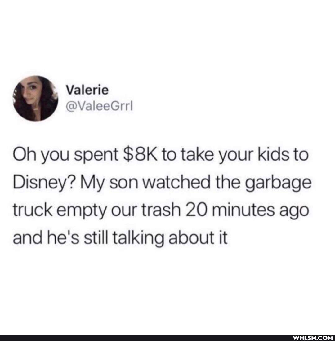 Oh you spent to take your kids to
Disney? My son watched the garbage truck empty our trash 20 minutes ago and he's still talking about it