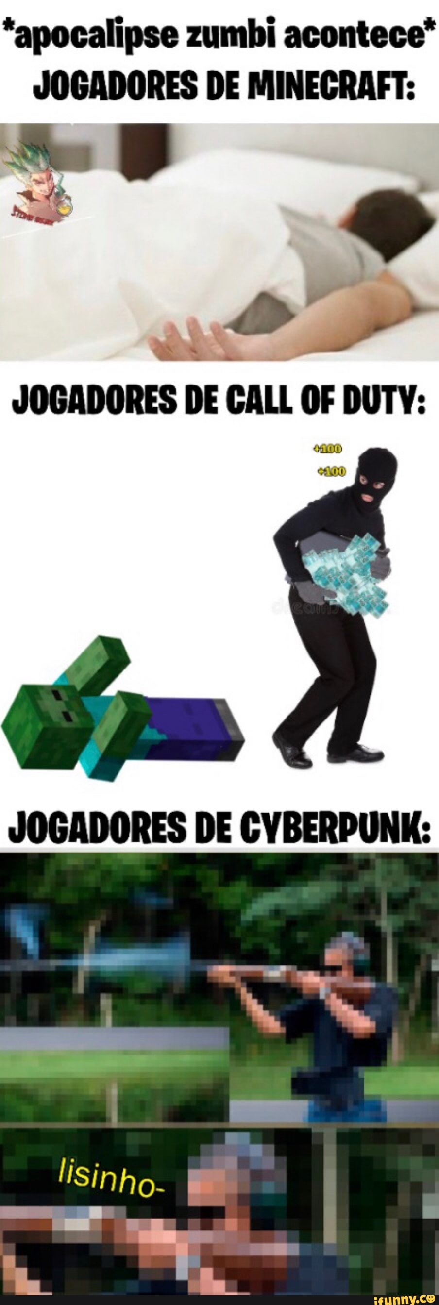 *apocalipse zumbi acontece*
JOGADORES DE MINEGRAFT:
JOGADORES DE GALL OF DUTY:
JOGADORES DE CVBERPUNK: