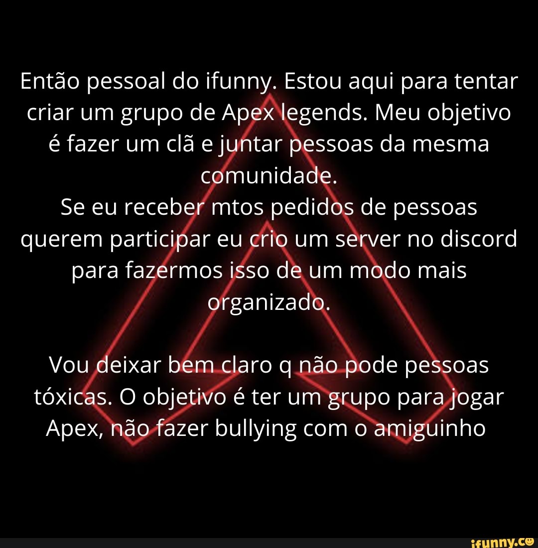 Então pessoal do ifunny. Estou aqui para tentar criar um grupo de Apex legends. Meu objetivo é fazer um clã e juntar pessoas da mesma comunidade.
Se eu receber mitos pedidos de pessoas querem participar eu crio um ver no discord para fazermos isso de um modo mais organizado.
Vou deixar bem claro não pode pessoas tóxicas. O objetivo é ter um grupo para jogar
Apex, não fazer bullying com o amiguinho