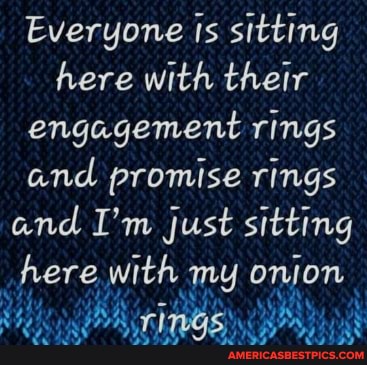 Everyone Is sitting here with their engagement rings and promise rings and I'm just sitting here with my onion