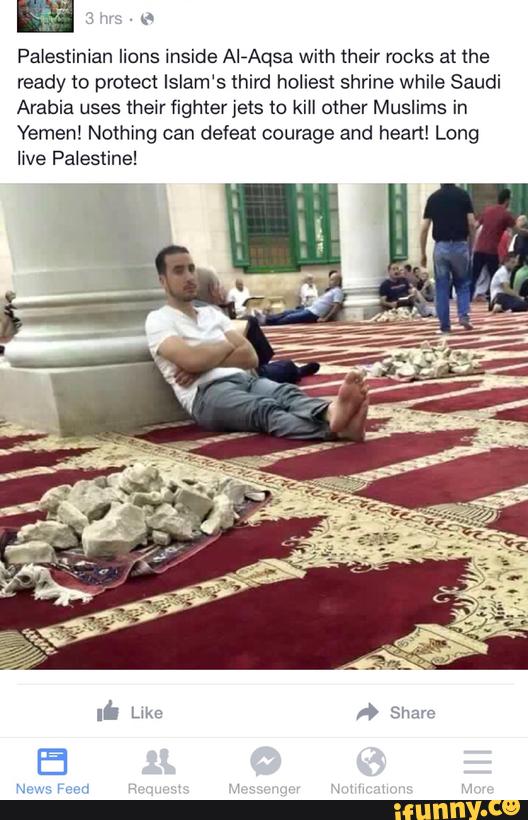 {x
Palestinian lions inside AIqusa with their rocks at the
ready to protect Islam‘s third holiest shrine while Saudi
Arabia uses their fighter jets to kiII other Muslims in
Yemen! Nothing can defeat courage and heart! Long
live Palestine!
