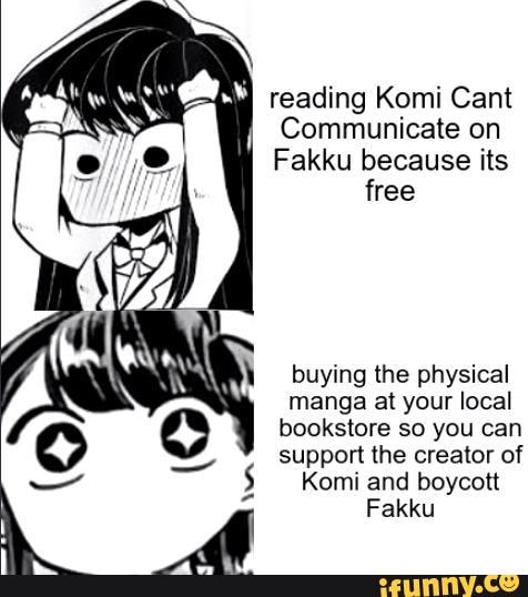 Communicate on
Fakku because its
free
buying the physical
manga at your local
bookstore so you can
support the creator of
Komi and boycon
Fakku