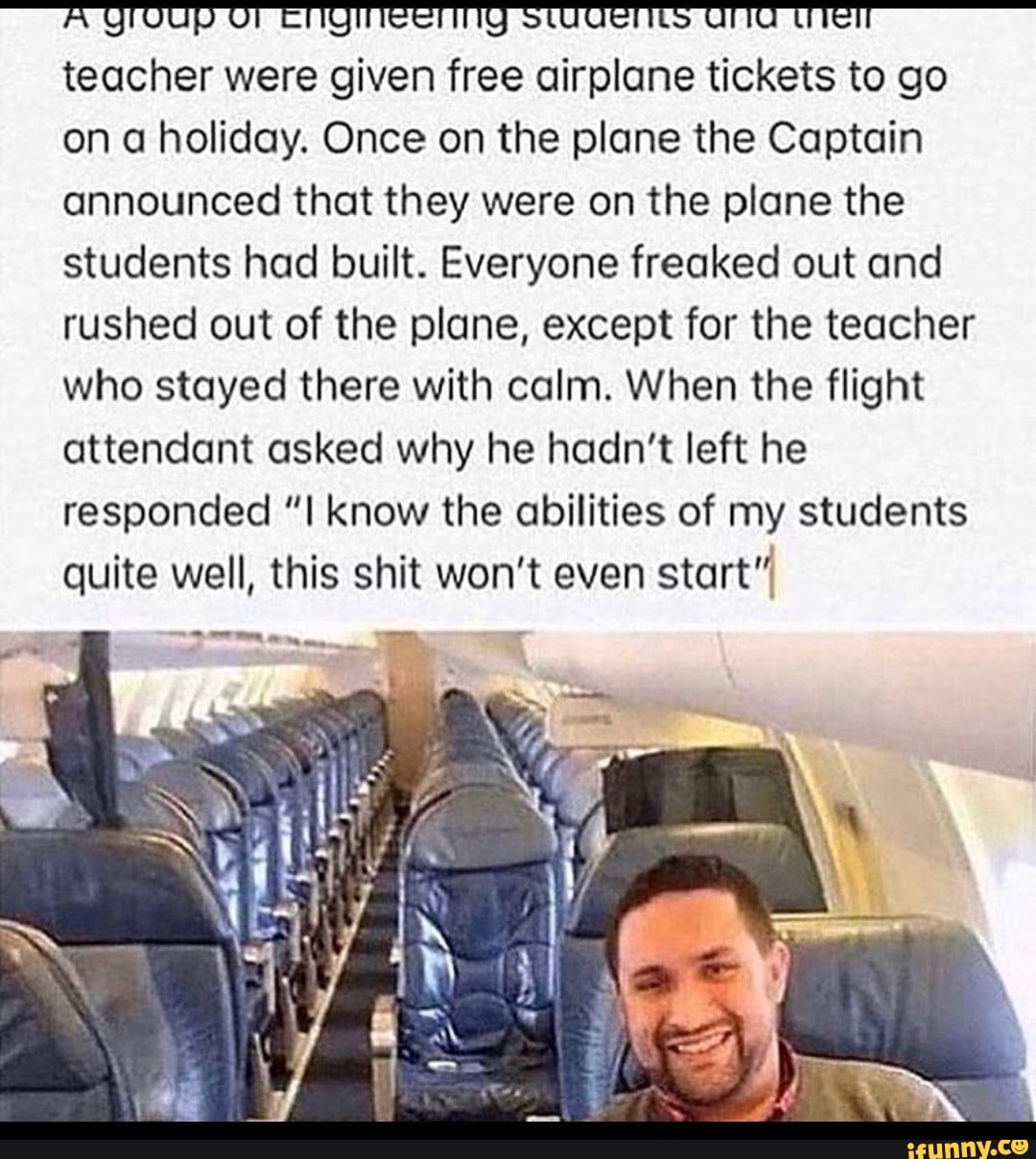 A QMOUP OF CNQMEEMNG SUUQENLS uma die teacher were given free airplane tickets to go
on a holiday. Once on the plane the Captain
announced that they were on the plane the
students had built. Everyone freaked out and
rushed out of the plane, except for the teacher
who stayed there with calm. When the flight
attendant asked why he hadn't left he
responded "I know the abilities of my students
quite well, this shit won't even
start"