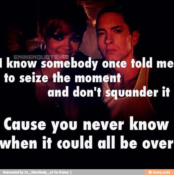 I know somebody once told me
to seize the moment
and don't squander it
Cause you never
know
when it could all be over