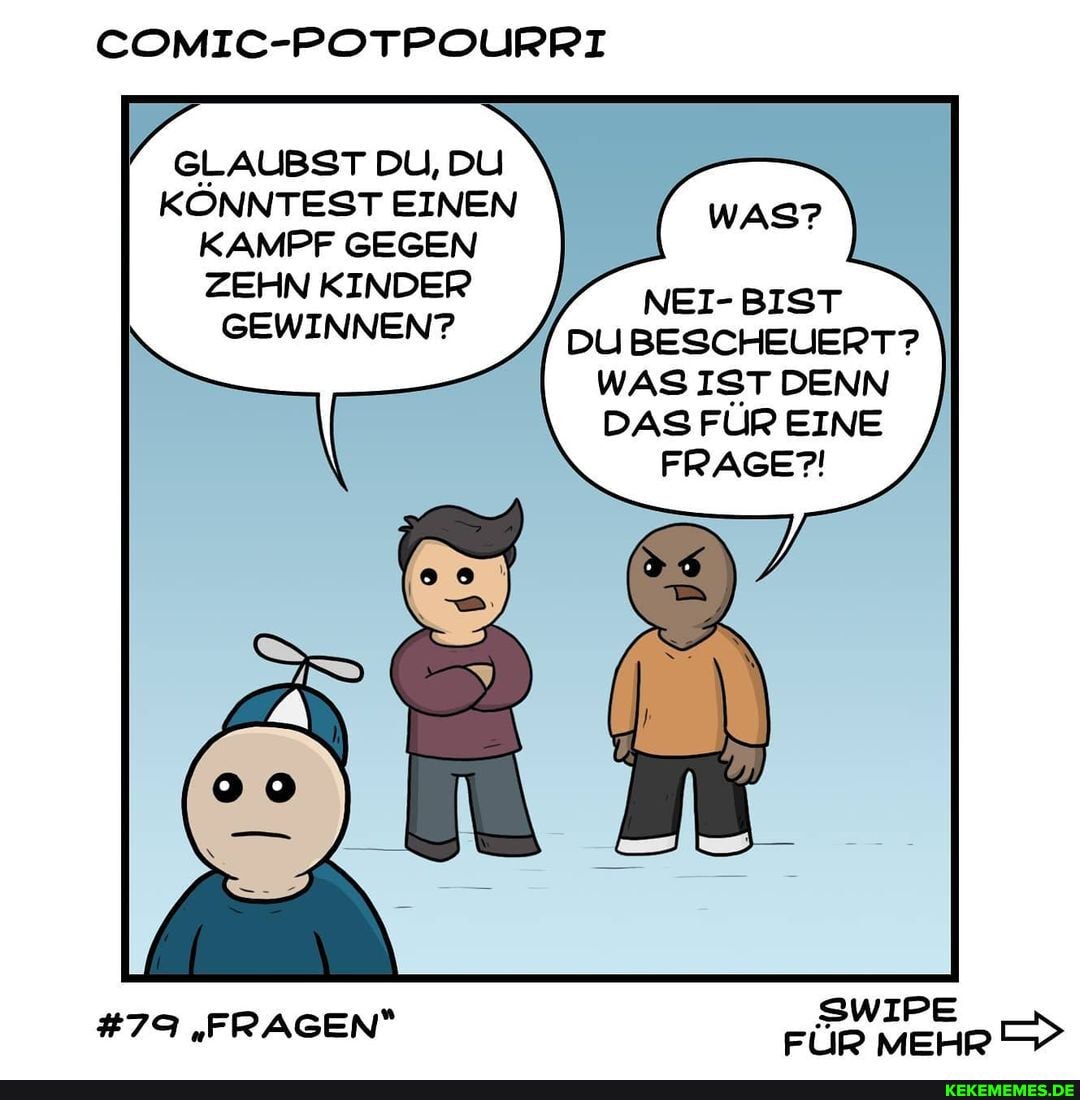 COMIC-POTPOURRI
GLAUBST DU, DU KÖNNTEST EINEN KAMPF GEGEN WAS?
ZEHN KINDER NEI- BIST
GEWINNEN? DU BESCHEUERT?
WAS IST DENN DAS FÜR EINE FRAGE?!
SWIPE
#79 "FRAGEN FÜR MEHR
