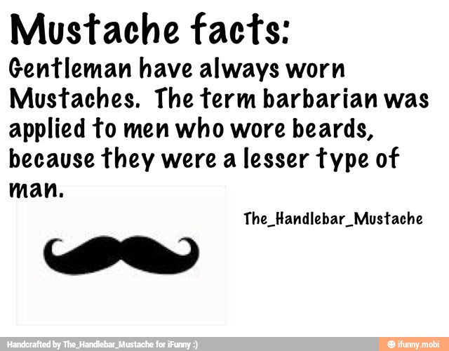 Mustache facts:
Gentleman have always worn
Mustaches. The term barbarian was
applied to men who wore beards,
because they were a lesser type of
man.