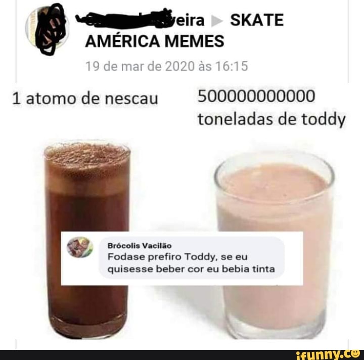 E
AMÉRICA MEMES
9 de mar de
2020 à
15
1 atomo de nescau
500000000000
toneladas de toddy
EA Brócolis Vacilão
Fodase prefiro Toddy, se eu
quisesse beber cor eu bebia tinta