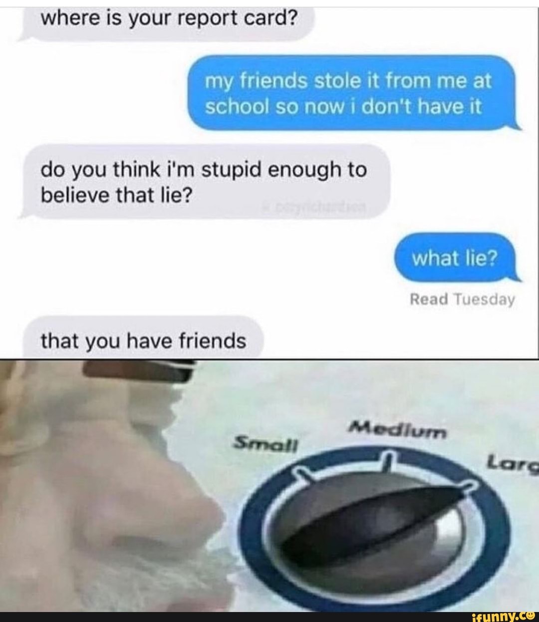 where is report card?
my friends stole it from me at
school so now I don't have it
do you think i'm stupid enough to
believe that lie?