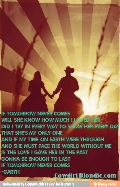 NF TOMORROW NI COMES
WILL SHE KNOW HOW MUCH I
DID I TRY IN EVERY WAY TO SO
THAT SHE'S MY ONLY ONE
AND IF MY TIME ON EARTH WERE THROUGH
[AND SHE MUST FACE THE WORLD WITHOUT ME
WS THE LOVE I GAVE HER IN THE PAST
GONNA BE ENOUGH TO LAST
IF TOMORROW NEVER COMES
-GARTH
