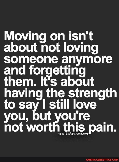 Moving on isn't about not loving someone anymore and forgetting them. It's about having the strength to say I still love you, but you're not worth this pain.