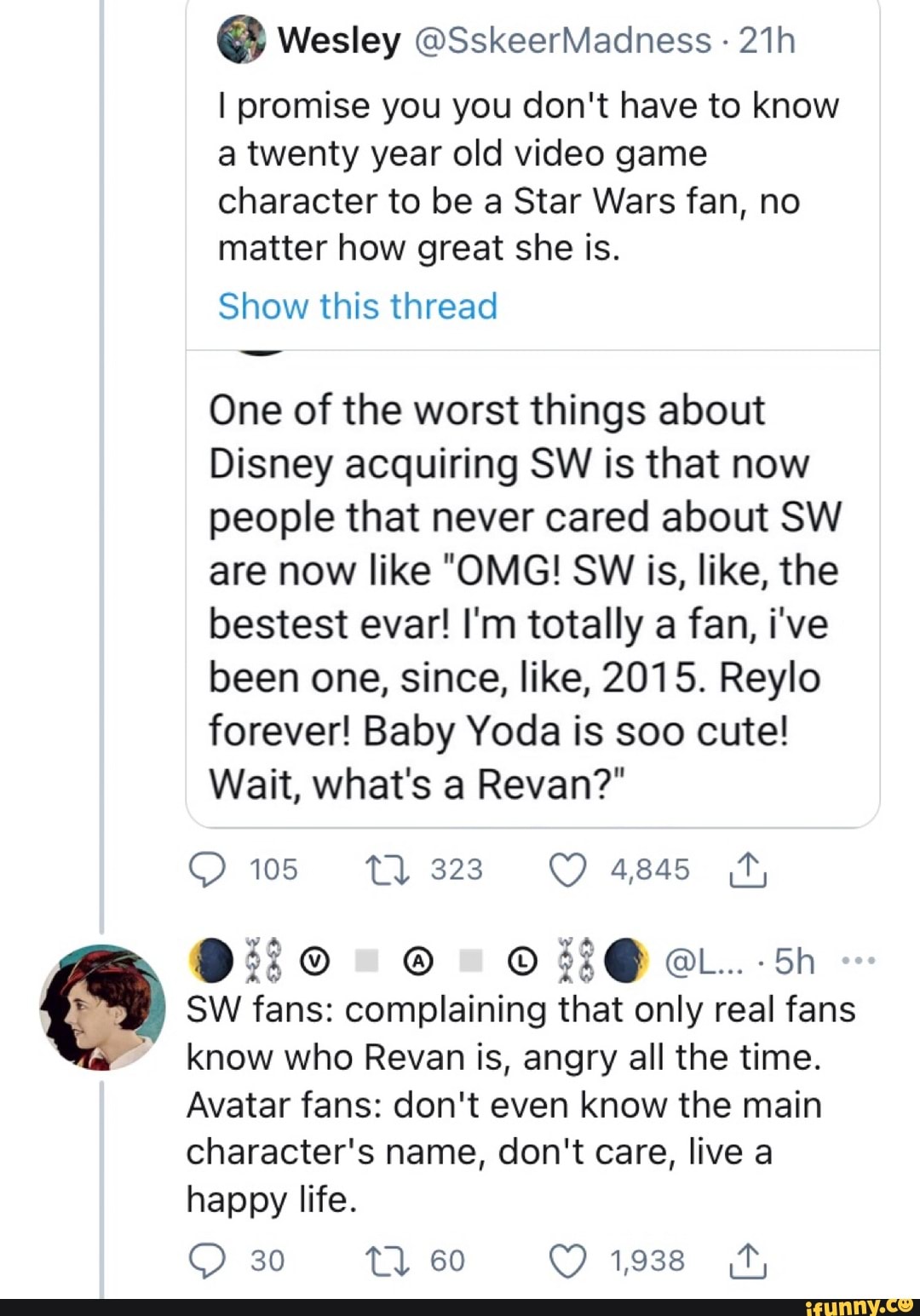 Wesley @SskeerMadhness -
I promise you you don't have to know a twenty year old video game character to be a Star Wars fan, no matter how great she is.
Show this thread
One of the worst things about
Disney acquiring SW is that now people that never cared about SW are now like "OMG! SW is, like, the bestest evar! I'm totally a fan, i've been one, since, like, 2015. Reylo forever! Baby Yoda is soo cute!
Wait, what's a Revan?"
105 Tl) 323 4845
@L... Sh
SW fans: complaining that only real fans know who Reva is, angry all the time.
Avatar fans: don't even know the main
character's name, don't care, live a happy life.
30 tl 60 1,938