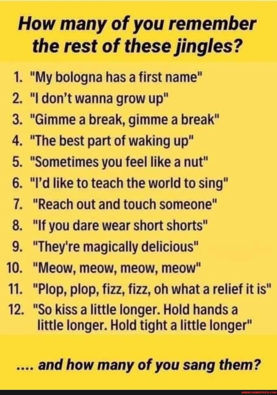 How many of you remember
the rest of these jingles?
. "My bologna has a first name"
. "I don't wanna grow up"
. "Gimme a break, gimme a break"
. "The best part of waking up"
. "Sometimes you feel like a nut"
. "I'd like to teach the world to sing"
. "Reach out and touch someone"
. "If you dare wear short shorts"
. "They're magically delicious"
. "Meow, meow, meow, meow"
. "Plop, plop, fizz, fizz, oh what a relief it is"
. "So kiss a little longer. Hold hands a
little longer. Hold tight a little longer"
and how many of you sang them?