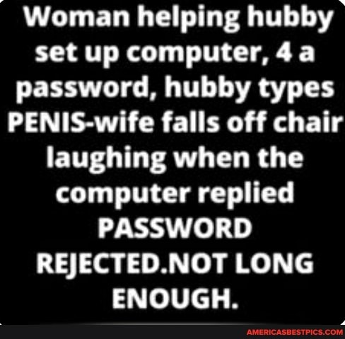 Woman helping hubby set up computer, password, hubby types
PENIS-wife falls off chair laughing when the computer replied
PASSWORD REJECTED.NOT LONG ENOUGH.
