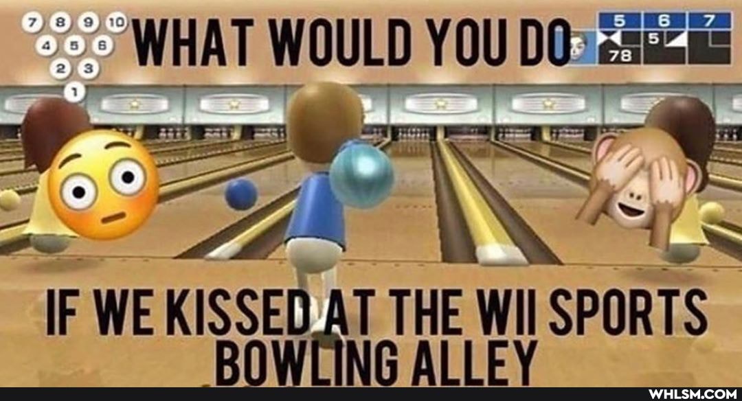 WHAT WOULD YOU DO>
IF WE KISSED AT THE WII TH ALLEV SPORTS RNWIING ALLEV