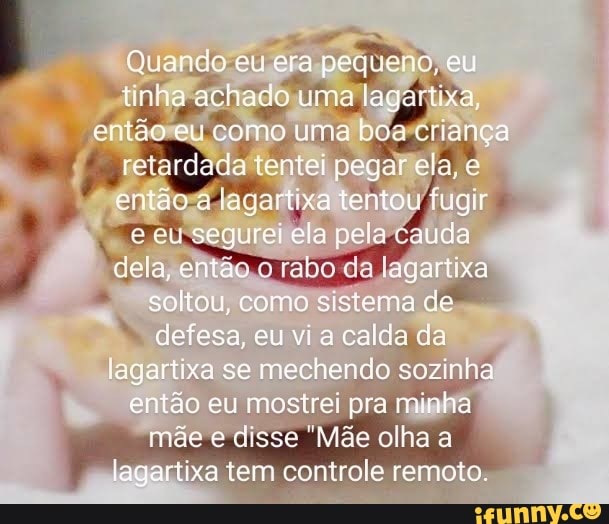 Quando eu era pequeno, eu tirha achado uma lagartxa ertao eu como uma boa cuança retardada tentei pegar ela e então a lagortixa tentou fugir eu segurei ela pela cauda dela, entau da lagartixa soltou, como sistema de defesa, eu vi calda da lagartixa se mechendo sozinha então eu mostrei pra minha mãc e disse "Mãe olha a
lagartixa tem controle remoto,