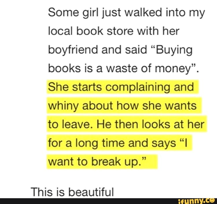 Some girl just walked into my
local book store with her
boyfriend and said "Buying
books is a waste of money".
She starts complaining and
whiny about how she wants
to leave. He then looks at her
for a long time and says "I
want to break up."
This is beautiful