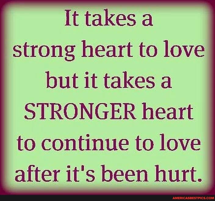 It takes a strong heart to love but it takes a
STRONGER heart to continue to love after it's been hurt.