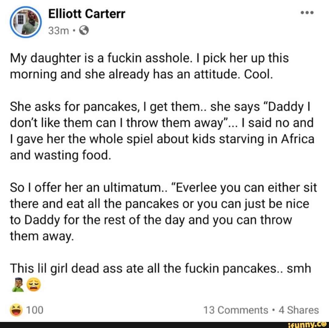 Elliott Carterr
My daughter is a fuckin asshole. I pick her up this morning and she already has an attitude. Cool.
She asks for pancakes, I get them.. she says "Daddy I
don't like them can I throw them away"... I said no and
I gave her the whole spiel about kids starving in Africa and wasting food.
So I offer her an ultimatum.. "Everlee you can either sit there and eat all the pancakes or you can just be nice to Daddy for the rest of the day and you can throw them away.
This lil girl dead ass ate all the fuckin pancakes.. smh
RS
100 13 Comments 4 Shares