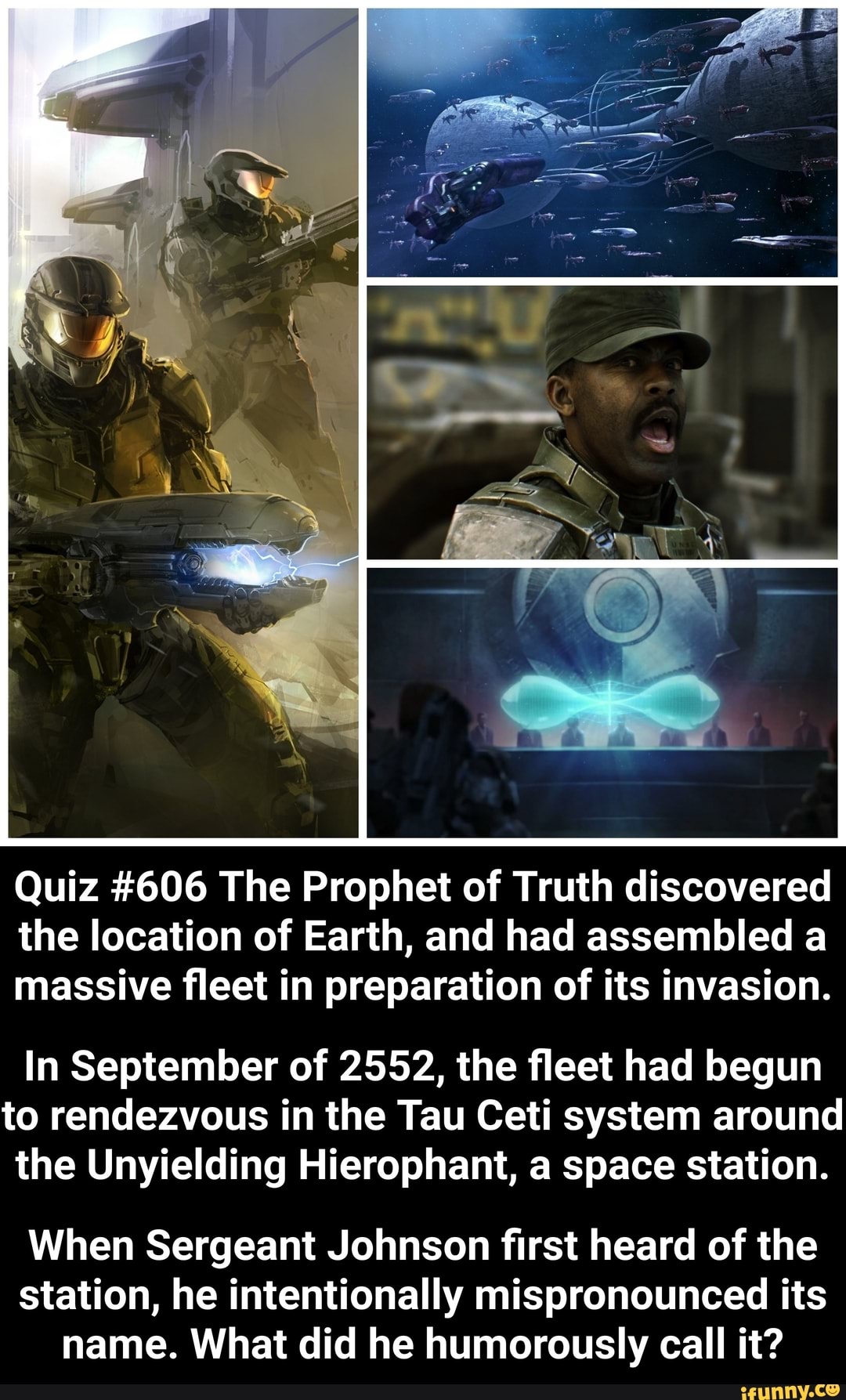 Quiz #606 The Prophet of Truth discovered
the location of Earth, and had assembled a
massive fleet in preparation of its invasion.
In September of 2552, the fleet had begun
to rendezvous in the Tau Ceti system around
the Unyielding Hierophant, a space station.
When Sergeant Johnson first heard of the
station, he intentionally mispronounced its
name. What did he humorously call it?