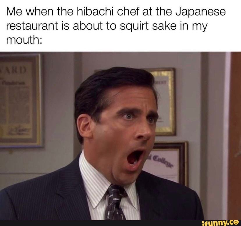 Me when the hibachi chef at the Japanese restaurant is about to squirt ...