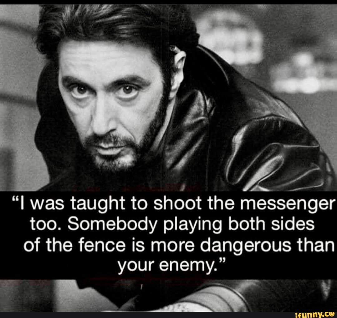 was taught to shoot the messenger too. Somebody playing both sides of the fence is more dangerous than your enemy."
at