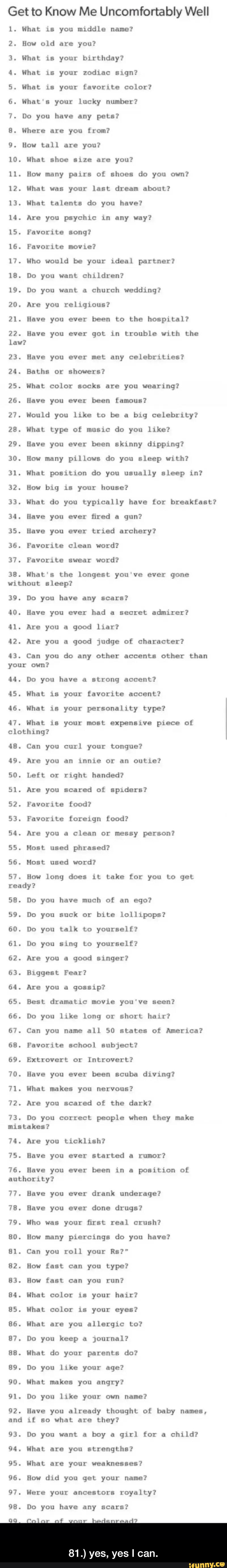 Get to Know Me Uncomfortany Well
1. Hhat 15 you middle name?
2. How old are you?
3. What 15 your blrlhddy?
4. What 15 your zodxac aan?
5. What 15 your [uvorlte color?
6. what‘s your lucky number?
7. Do you have any pets?
8. Where are you from?
9. How tall are you?
10. What shoe axze are you?
11. How many pairs of shoes do you own?
1?. What was your last dream about?
13. What talents do you have?
14. Are you psychxc Ln any way?
15. Favorite song?
16. Favotlte movxe?
17. Who would be your Ideal partner?
18. Do you want chxldren?
19. Do you want &
church wedding?
20. Are you rellglous?
21. Have you ever been to Lhe hospLLnl?
2?. Have you ever goL in trouble ulth Lhe
law?
23. Have you ever met any celebrxtxes?
24. Baths or showers?
25. What color socks are you wearing?
76. Have you ever been famous?
27. Hould you like L0 be a
blg celebeLy?
28. What type of musxc do you like?
29. Have you ever been skinny dxppan? - 81.) yes, yes I can.