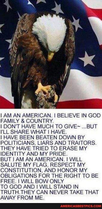AM AN AMERICAN. I BELIEVE IN FAMILY & COUNTRY.
I DON'T HAVE MUCH TO GIVE~ ...BUT I'LL SHARE WHAT I HAVE.
I HAVE BEEN BEATEN DOWN BY POLITICIANS, LIARS AND TRAITORS.
THEY HAVE TRIED TO ERASE MY IDENTITY AND MY PRIDE.
BUT I AM AN AMERICAN. I WILL SALUTE MY FLAG, RUNG, RESPECT MY CONSTITUTION, AND HONOR MY.
OBLIGATIONS FOR THE RIGHT TO BE FREE. I WILL BOW ONLY
TO GOD AND I WILL STAND IN TRUTH.THEY CAN NEVER TAKE THAT AWAY FROM ME