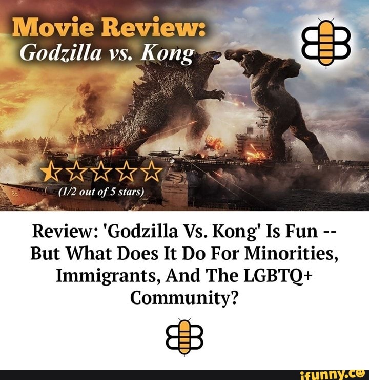 Reviews
Godzilla vs. Kong 4
out of 5 stars)
Review: 'Godzilla Vs. Kong' Is Fun
But What Does It Do For Minorities,
Immigrants, And The LGBTQ+
Community?
