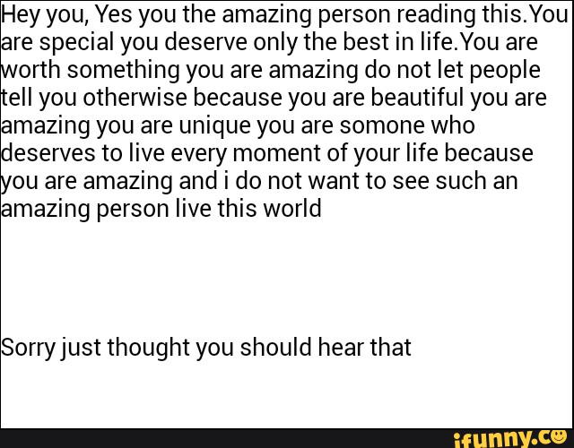 Hey you, Yes you the amazing person reading this.You
re special you deserve only the best in Iife.You are
orth something you are amazing do not let people
ell you otherwise because you are beautiful you are
amazing you are unique you are somone who
eserves to live every moment of your life because
ou are amazing and i do not want to see such an
mazing person live this world
Sorh/just thought you should hear that