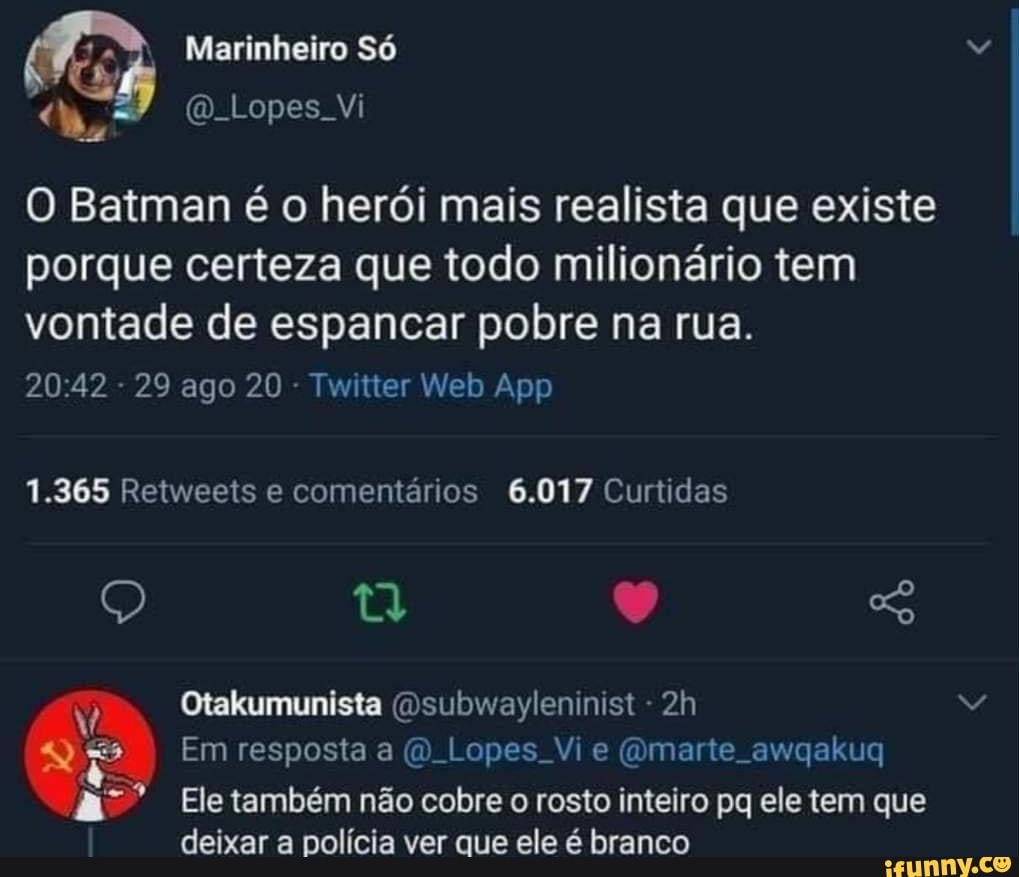 Marinheiro Só
(D Lopes Vi
O Batman é o herói mais realista que existe porque certeza que todo milionário tem
vontade de espancar pobre na rua.
1.365 Retweets e comentários 6.017 Curtidas
Otakumunista (Dsubwayleninist -
Em resposta a Lopes Vi e (Omarte. awqakuq
Ele também não cobre o rosto inteiro pq ele tem que deixar a polícia ver que ele é branco