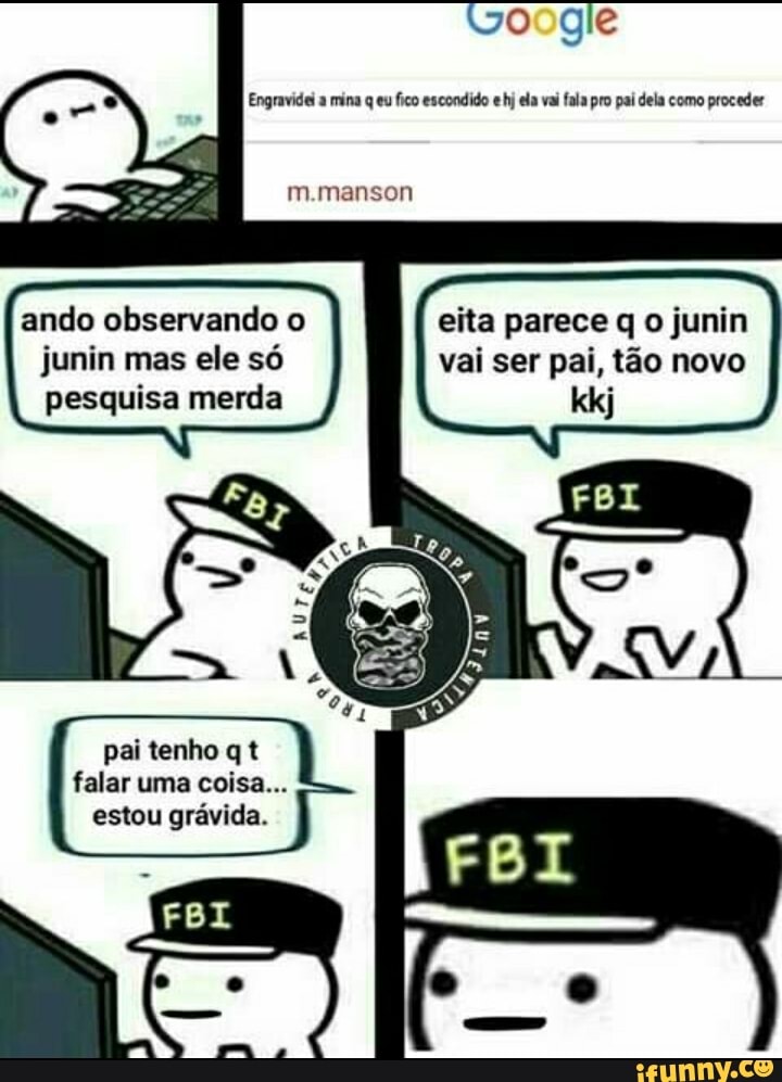 oogle
Engravidei a mina q eu fico escondido e hj ela vai fala pro pai dela como proceder
m.manson
ando observando o junin mas ele só pesquisa merda
eita parece q o junin vai ser pai, tão novo
pai tenho q t falar uma coisa...
estou grávida.