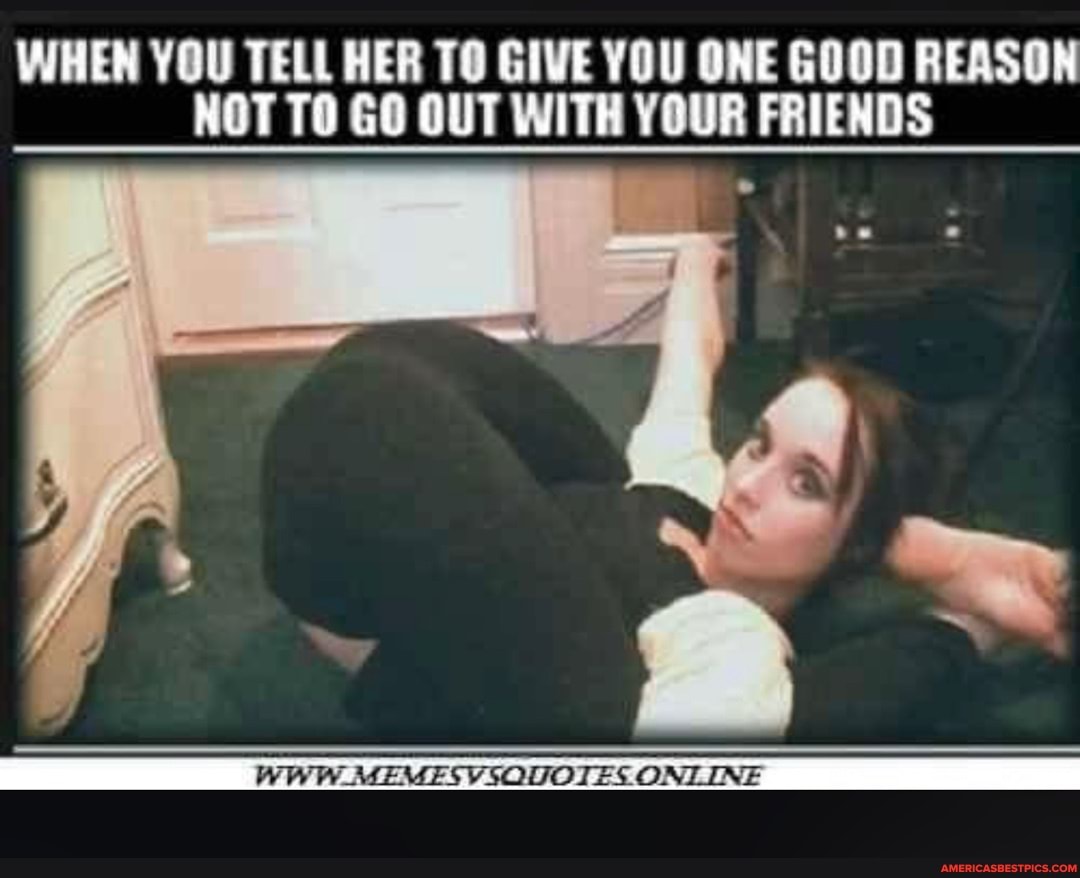 WHEN YOU TELL HER GIVE YOU ONE GOOD REASON NOT TO GO OUT WITH YOUR FRIENDS
WWW _MEMESVSQUOTES ONLINE INE