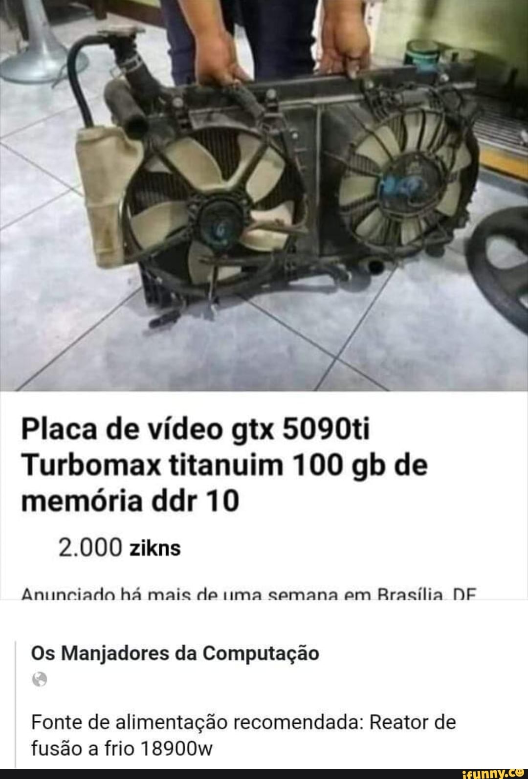 Placa de vídeo gtx 5090ti
Turbomax titanuim 100 gb de memória ddr 10
2.000 zikns
Anunciado há mais de ma semana em Brasília DF
Os Manjadores da Computação
Fonte de alimentação recomendada: Reator de fusão a frio 18900w