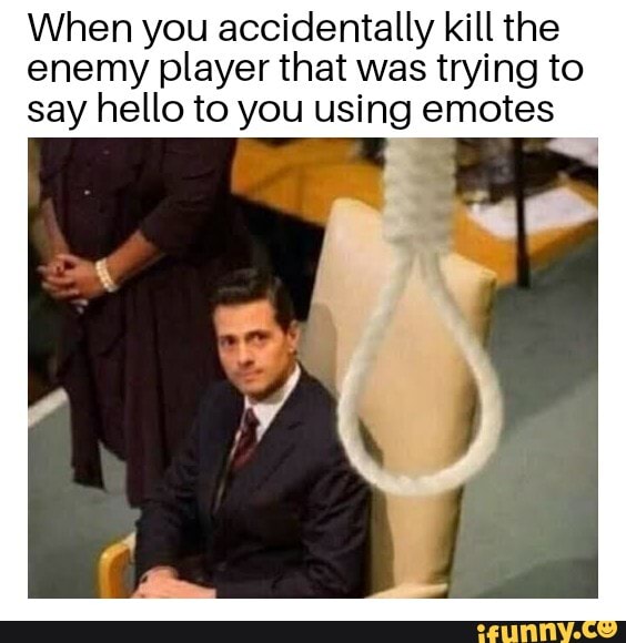 When you accidentally kill the
enemy player that was trying to
say hello to you using emotes