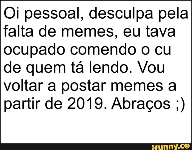 Oi pessoal, desculpa pela
falta de memes, eu tava
ocupado comendo o cu
de quem tá lendo. Vou
voltar a postar memes a
partir de 2019. Abraços