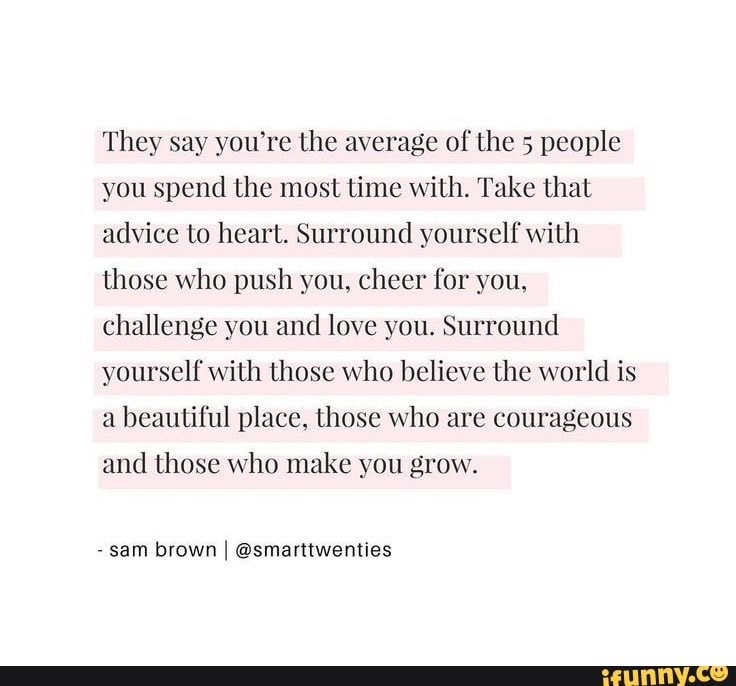 They say you‘re the average of the 5 people
you spend the most time with. Take that
advice to heart. Surround yourself with
those who push you, cheer for you,
challenge you and love you. Surround
yourself with those who believe the world is
a beautiful place, those who are courageous
and those who make you grow.
-
sam bvown I ©smamwemies