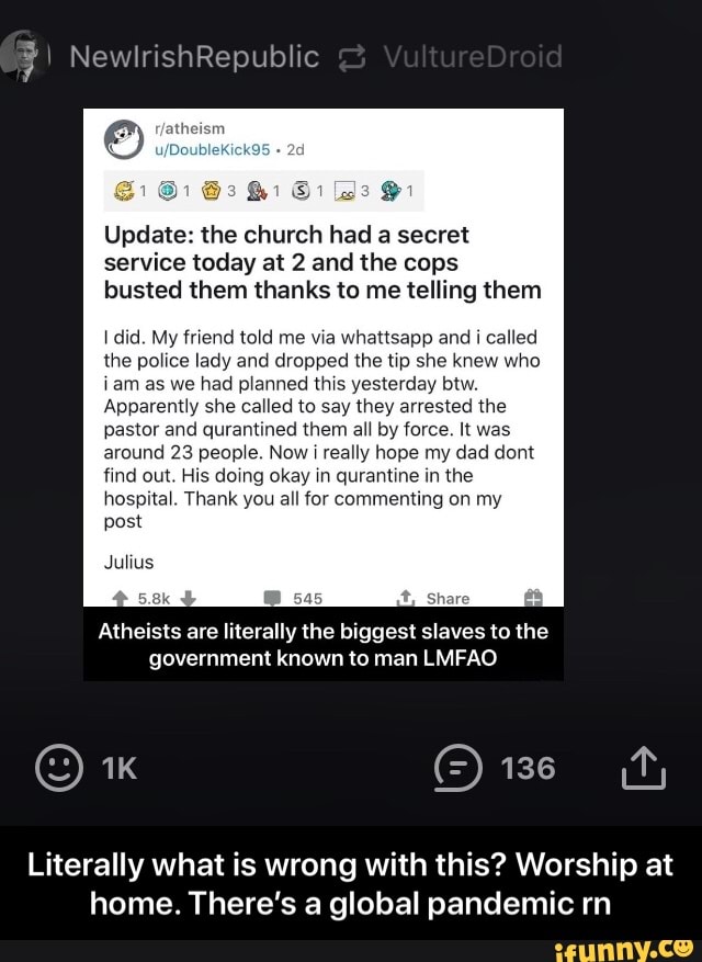 Update: the church had a secret
service today at 2 and the cops
busted them thanks to me telling them
I did. My friend told me via whattsapp and i called
the police lady and dropped the tip she knew who
iam as we had planned this yesterday btw.
Apparently she called to say they arrested the
pastor and qurantined them all by force. It was
around 23 people. Now i really hope my dad dont
find out. His doing okay in qurantine in the
hospital. Thank you all for commenting on my
post
Julius
Atheists are literally the biggest slaves to the
government known to man LMFAO
Literally what is wrong with this? Worship at
home. There's a global pandemic rn - Literally what is wrong with this? Worship at home. There’s a global pandemic rn