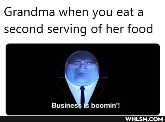 Grandma when you eat a second serving of her food
Business boomin'!