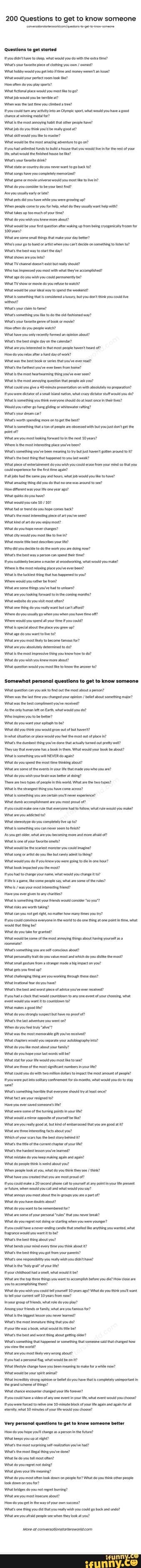 200 Questions to get to know someone
'questions to get started
\tyoustdnt have step what would you do wth the eta ine? your lce of ting yu / woutd yu atd money ween an ue? int woull yur prec ron ok tha?
How ten do you ley sportst
Wat retonat place would you most he
Wiatjob would you be tere
Wen the you re?
tyou at ny winning into an sport wht would you kave pood
'hance at winning meal for?
the mast anoying tat ther prope nave?
Winatob do yu thak yor'd be realy good a?
wel you the to mate?"
would be the most adventine to
uds houve that ou woule infor the est
Me what would he hause be he?
Wats your faverite ok?
Wat state or country you want to go back
'iatsons have you comietay memorized?
Wat game omvi iver would you most he
Wiat doyu consider to be your best
'Ae you usuaty
Wnat pets you have whe youweeprowing
'Winen pele come to you what do the ay want ep with? ina takes up toomoch of your tine?
do you wsh you knew more bout?
Wnate some hing that ke your eter? is your ot tit whe you on to sten the best way the
are yout?
nat TV ehannel doet east but ey shoul
you mos with theyve ccompled?
Wnat TV show ormovle do you to wath
'wnat would be way to send the
Whats youre
'Wnts soehing yu te the slond way?
\wnats your of book or mie?
How fen do you people
'Wat have you ony recy formed an epnon abut?
'Wats the bes singe yon the clendr?
inate you ntetete in hat most people havent of?
How do yourla aera
was the best book or series tht youve eve
Wats the artes youve ever Ben fom hone?
the moxt heartwarming thing Youve ever
Wats the xt annoyina question tat you?
youve 240 minate revetatin on wth absolutely of smal ation wha eeator wuld you do?
'Whats somathing you thnk everyone shoul oat leat once the oes?
Would yourather go hang whitevater rtng?
nats your ream
Whats worth spending mor on to tthe best2
ats somthing tat tn but ge the point of?
are you est king frwat inthe est 10 yeas? the most lace you've been?
Wnats sometting youve een meaning but ast ve around nats est ting that nappened you ast
Wnat place of enterarmen do you ish you coud erace tom your mind that you couldeperence forthe rat tne agaie?
the sane pay Nours, what ob wou yout amating ting you do that was ound see?
ow terent was your one yer
you
would yourate
'What youhope comes
the ost Intresting fat youve
What hind fart do you eoy nst?
Wnat do you nepener chinges?
at cy would you most he to
at movie bet descies your te?
ny you do the Wok you ae deing now?
nats best way persen can spend
Myousuddenty came amter at woodwerking wtut ou the most rang place youve ever ben?
Wats the ckest ing has happened to your
Wiatare sme tines youve ad to
you coming monts?
ina website do you vist moxt often?
Wnat one hing do yeu realy want but ant afford?
Wineredoyou ususly whenyou when you hve tine of?
Winee wouktyouspend al your you cou
'Wits pel about the pce youre
nat do you want
you mout bacome fr?
'What are you absahitey determine to do? the ost impressive tin you how
'at do you wish you knew more bout?
nat question would youor the answer to?
'Somewhat personal questions to get to know someone
nat question can you the os atout a at yu change your / lt abost someting aler?
Wnat wasthe best comglinent you've received?
'As the only Eah, what woud yu do? moises you tobe better?
'wnat do you want your etanh obe?
you thnk you woul grow out of but have?
Inwhat sation or pace woud you fel he most eut of pace
\Wnts the dumbest thing you dane out prelty wel?
'They sy that everyone book then What your book be abut? nats somthing you NEVER
What oyou spend the ost ie thinking about?
\Wnatare sme ofthe events in youre tat made you who youre?
\wnat do you wish yourbrain was beter t dong?
'Ther aeto types of peopen his world Wht ethe ro types? nats the strangest thing yauve come across?
Wints somthing you ate ceta yout experence?
dun aecomplishment ate you mest poud of?
you could make tat everyone hat wate wuld mahe?
Wat you to?
Wt do completely Ive up
semething you can eve
-As you get oder hat are you becamng mae and moe of?
Wats one of you
\Wnat would be te you could apna?
nat song at but sty hing?
\Wnat woud you de youknew you were going to
book pcte you the mont?
ehange our wuld you changett?
the sme poge sy, what he les?
was your most interesting end?
Have you eve evento any
sometting that your ends woul coiet you"?
iss are wort tain?
nat you how many es ou ty?
tyou could eavinen everyene in the doone thing at one pot tine what wou that thing be?
nat oou take er rant?
Wnat woul be seme of tht most anoying things about vig yoursell
Whats stng youre sei -conscious about?
\What personalty alt o you value est and which do the
What srl gestre rom astranger made bl impact on ou?
Wat ets you ted
Wnt hing ae you worhing ough these
nat irational ar do youve?
inats best nd wes ace of you've aver recive?
a you that countown tary ane event of yur chosing whit woull you want countdown
Wintas god te? nat doyou stony suspect but haven
Whats the ast advene you wanton?
en do you el yale"?
asthe most memate pit youve
Wnt oyu the mont about our
Wht doyeunope your ast woes lbe?
'Whut stt for you te woud you most heto see?
Wratare tee ofthe most sigicantrbers your ite?
nat coud you do wits dors most amount of
youee ulat sotay continent fr stumonths, what woud youdo sane?
Wats sometting tht everyone shoud try at at once? tact your resend to?
Have you ever saved someone's iter
ware some of the uring youre?
inat woulda mizr oppose yours be
Wnat are you ety abut hat you are god
\Wnat ae tee lntresting bout ou?
ile of yur sears asthe es story bein
'Whats he tle othe cre hintr of Youle?
'Whats he hardest asn you leare?
Wht you keep maling
do people thinks wee about you?
'When pele ok t yu, wat oyu ink thee / hik?
nat have you created that you re mos rout of?
ttyoucould make 20 cal you phone would you at any pat inyourNe present
'or fture when would you cal and what woud youy?
\nat annoy you mast about te ae part oft dayounave doubts about?
Wins you want remembee for?
Winatave sme of your that you never do youreee ot ding or starting when you were Younger?
you cold have wart cae hat he anythirg you wanted, what trapance you wart tobe?
'Wats the bes ting bout you? bends your every you tik about
Whats the best tng you got om your parents? nats one repeny realy wih you thave? ints the ly of your tet
your eidhood hada what woul it be?
'Whatare the top ve things you watt ccomplsh before you le? How close ae yout ecomplshng them?
Wint do you wish you al rom 10 yes What do you thik you want you erent 10 yeas rom now?
nyour sroup of lends, what ole do you poy? you ends wht are you for?
Whats the pest lesan you never
nats the most irmature tat you do?
youre ea book, what woull te be? the best and wes thing abowt geting ler?
oneting thit hppened or emething that someone sald tht change the wors?
Wnat ae you nst very rone about? youh przona what be
'Wnat iteste ctarge have you bren meaning to make for awhile row? nat would be your spit
the rand stron phion or do you ave that compety unimportant the rand scme of tires?
tehe ercounter hanged youre ever? tyou havea veo fay ne even what went woul you choe?
what 10 minutes of your ite would you chose?
Very perzonal questions to get to know someone better
om you change pesoninthe
Wat hee youu at igh
at th most suprising seaton a?
Whats he mot legal hing youve done?
'Whutle do you ttimost ten?
Wint oou regret not dln?
'Wat ves youre meaning?
you most often lock down on fo? Wst do you think ook down on youe?
nat ries do you not nate youmost sbout
do youret inthe way ot our succes?
Wats thing ou youreay wish you cou tackand atare you people vee when they look t
More of converationstartarewortcom