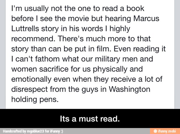I'm usually not the one to read a book
before I see the movie but hearing Marcus
Luttrells story in his words I highly
recommend. There's much more to that
story than can be put in film. Even reading it
I can't fathom what our military men and
women sacrifice for us physically and
emotionally even when they receive a lot of
disrespect from the guys in Washington
holding pens.
Its a must read. - Its a must read.