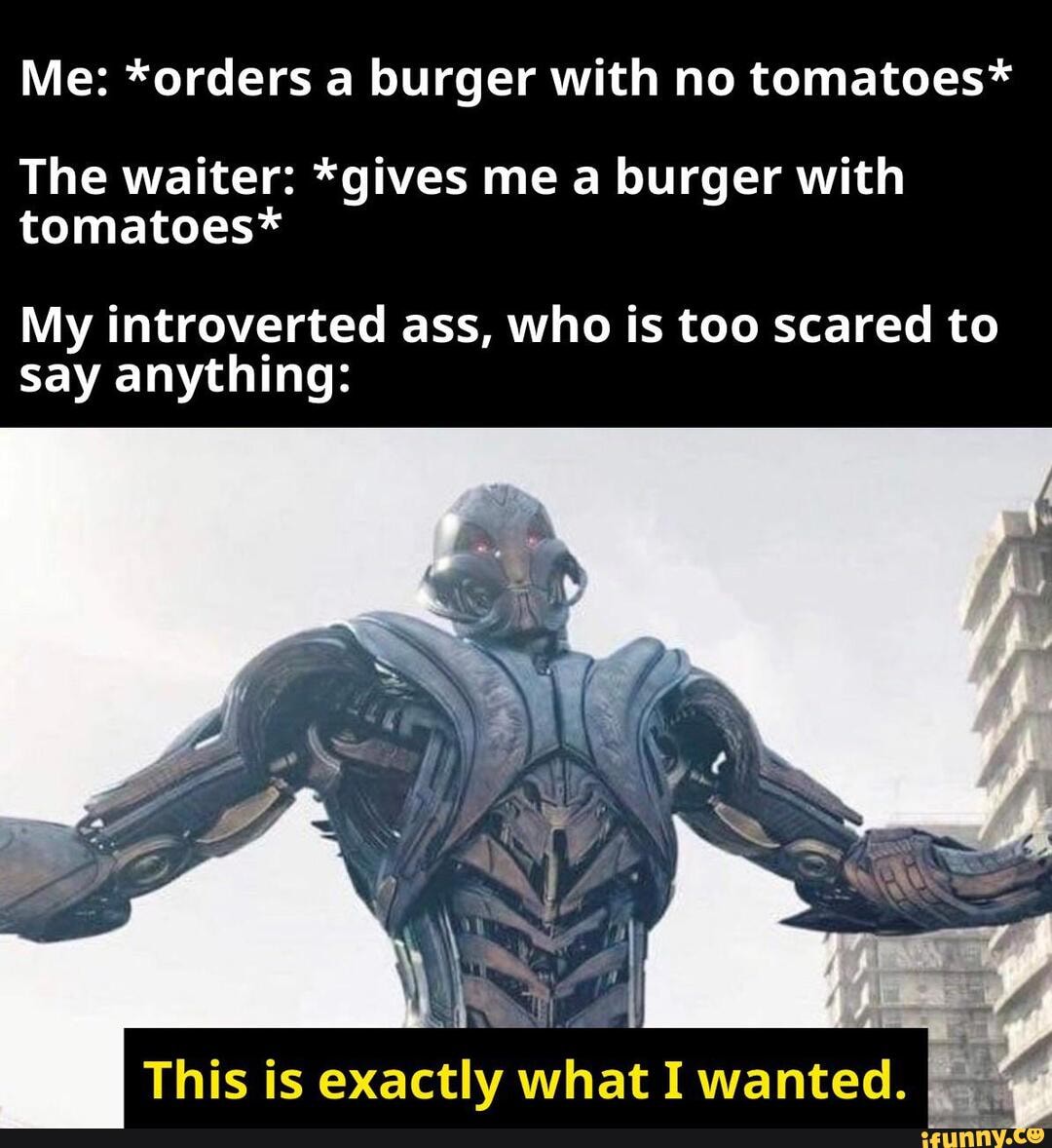 Me: *orders a burger with no tomatoes*
The waiter: *gives me a burger with tomatoes*
My introverted ass, who is too scared to say anything:
This is exactly what I wanted.