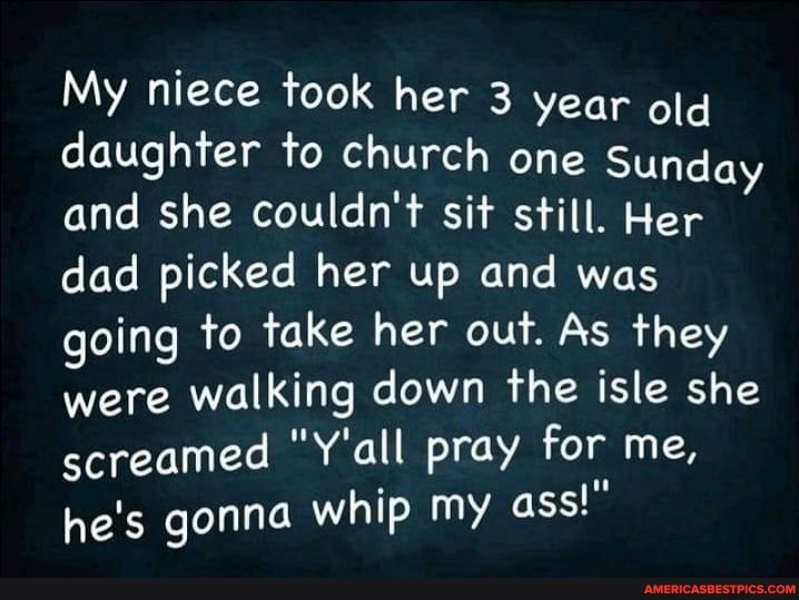 My niece took her 3 year old daughter to church one Sunday and she couldn't sit still. Her dad picked her up and was going to take her out. As they were walking down the isle she screamed "Y'all pray for me, he's gonna whip my ass!