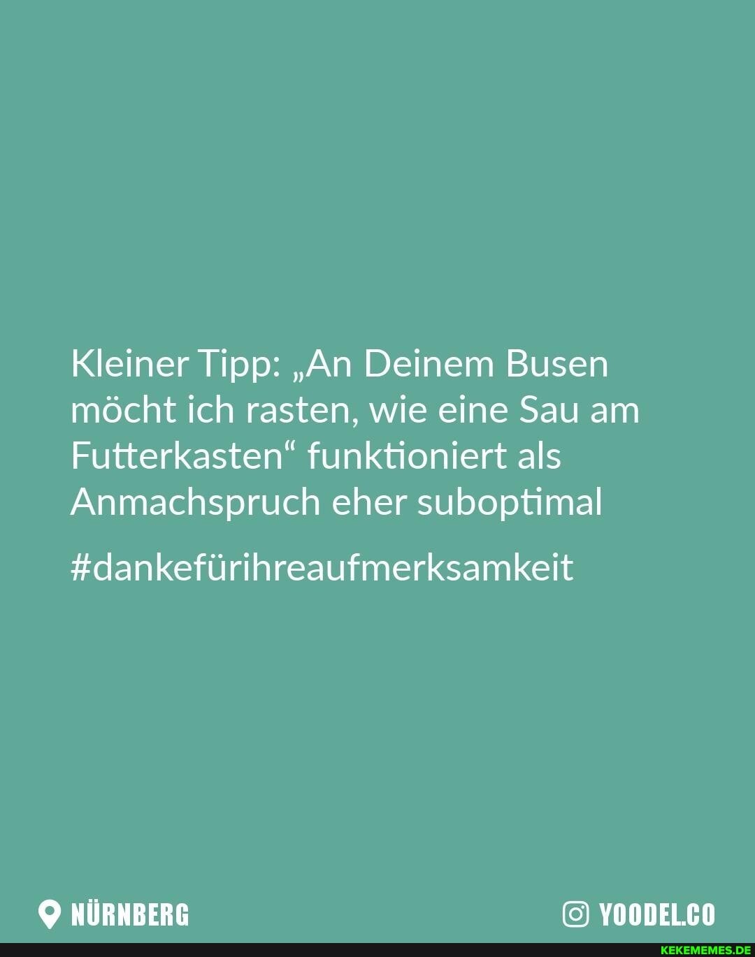 Kleiner Tipp: "An Deinem Busen möcht ich rasten, wie eine Sau am
Futterkasten" funktioniert als
Anmachspruch eher suboptimal
#dankefürihreaufmerksamkeit
NÜRNBERG YOODEL.CO