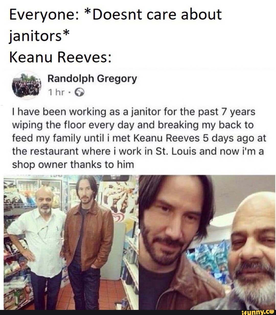 Everyone: *Doesnt care about
janitors*
Keanu Reeves:
-
Randolph Gregory
I have been working as a janitor for the past 7 years
wiping the floor every day and breaking my back to
feed my family until i met Keanu Reeves 5 days ago at
the restaurant where i work in St. Louis and now i'm a
shop owner thanks to him
