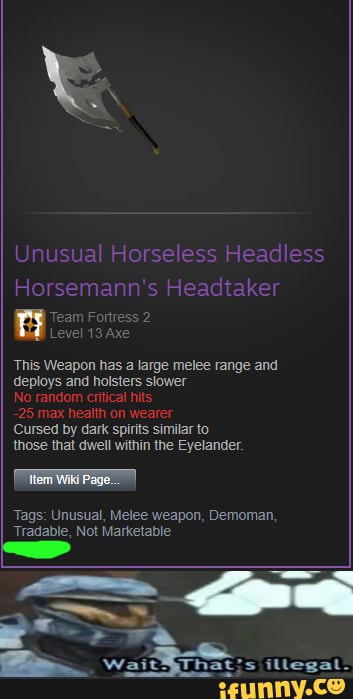 Unusual Horseless Headless
Horsemann's Headtaker
Team Fortress 2
Level 13 Axe
This Weapon has
a
large melee range and
deploys and holsters slower
No rat
ritical hits
Cursed by dark spirits similar to
Eyelander.
Tags: Unusual, Melee weapon, Demoman,
Tradable, Not Marketable