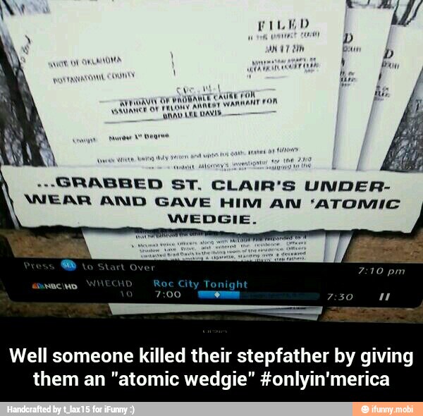 vat
a aw
GRABBED ST. CLAIR'S UNDER-
WEAR AND GAVE HIM AN 'ATOMIC
WEDGIE.
Well someone killed their stepfather by giving
them an "atomic wedgie" #onlyin'merica - Well someone killed their stepfather by giving them an "atomic wedgie" #onlyin'merica