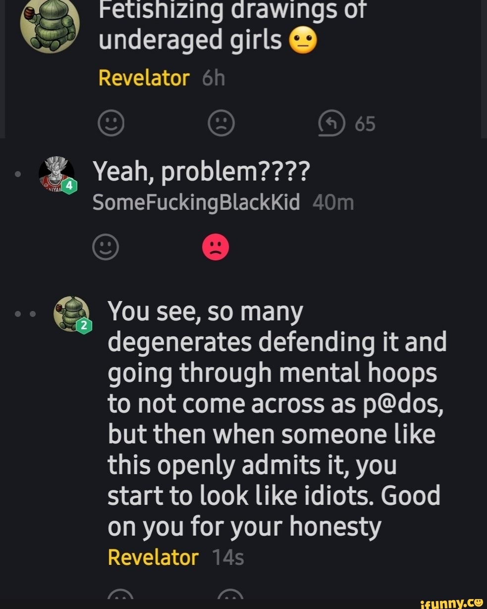 Fetisnizing drawings or underaged girls
Revelator
Yeah, problem????
SomeFuckingBlackKid
You see, SO many degenerates defending it and going through mental hoops to not come across as but then when someone like this openly admits it, you start to look like idiots. Good on you for your honesty
Revelator
