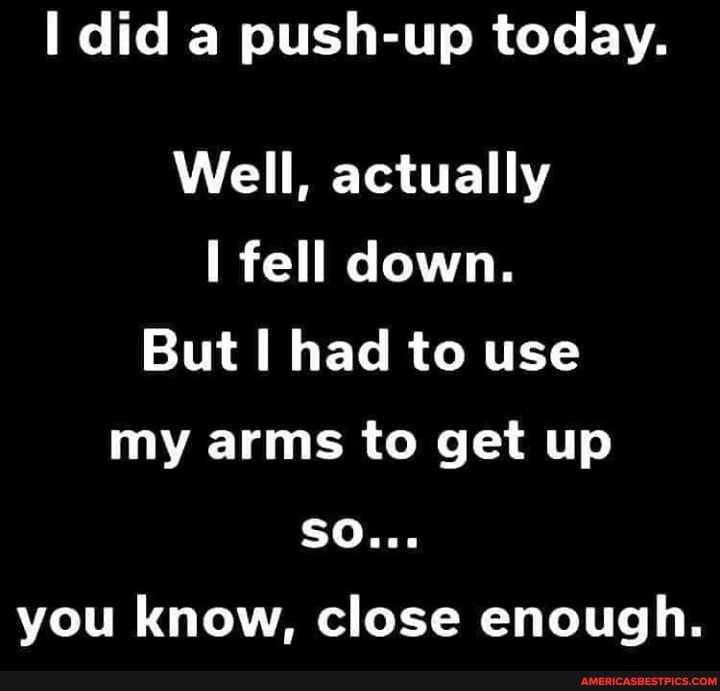 did a push-up today.
Well, actually fell down.
But had to use my arms to get up
SO...
you know, close enough.