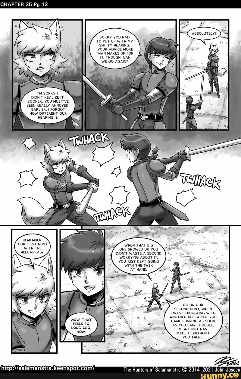CHAPTER 25 Pg 12
SORRY YOU HAD TO PUT UP WITH MY SHITTY HEARING.
YOUR ADVICE MORE THAN MAKES UP FOR IT, THOUGH. CAN
SORRY I DIDN'T REALIZE IT SOONER, YOU MUST'VE BEEN REALLY ANNOYED EARLIER. I FORGOT HOW DIFFERENT OUR HEARING IS.
REMEMBER
'OUR FIRST HUNT WHEN THAT BIG WITH THE ONE SHOWED UP, YOU HELCAPRAS? DIDN'T WASTE & SECOND WORRYING ABOUT IT,
YOU JUST KEPT GOING WITH THE TASK
(OR ON OUR SECOND HUNT, WHEN
WAS STRUGGLING WITH
ANOTHER HELCAPRA. YOU
WOW, THAT CAME RUNNING AS SOON
The Hunters of Salamanstra
FEELS SO LONG AGo,
NOW.
salamanstr
'AS YOU SAW TROUBLE,
MIGHT NOT HAVE MADE IT WITHOUT
YOU THERE.
2014 -2021 John Joseco