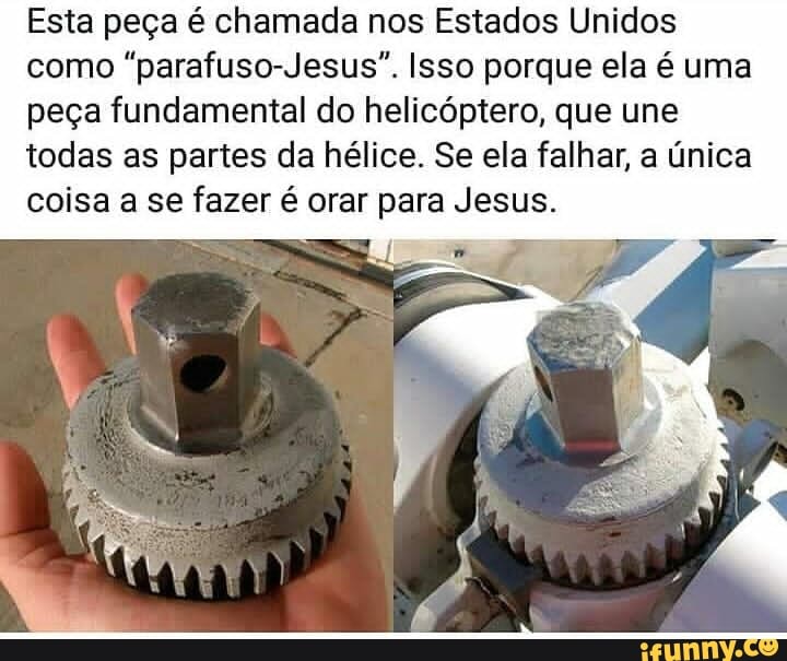 Esta peça é chamada nos Estados Unidos
como "parafuso-Jesus". Isso porque ela é uma
peça fundamental do helicóptero, que une
todas as partes da hélice. Se ela falhar, a única
coisa a se fazer é orar para Jesus.